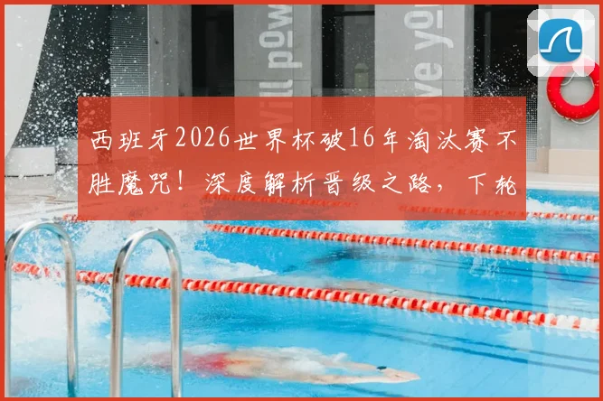 西班牙2026世界杯破16年淘汰赛不胜魔咒！深度解析晋级之路，下轮硬仗对阵葡克胜者前瞻