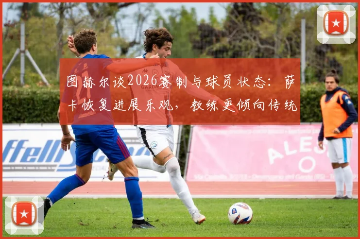 图赫尔谈2026赛制与球员状态:萨卡恢复进展乐观,教练更倾向传统无暂停比赛节奏