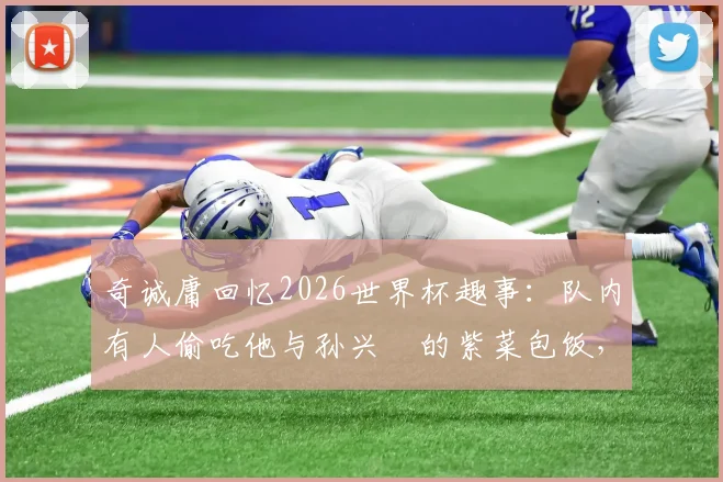 奇诚庸回忆2026世界杯趣事:队内有人偷吃他与孙兴慜的紫菜包饭,韩国队长揭露更衣室小插曲