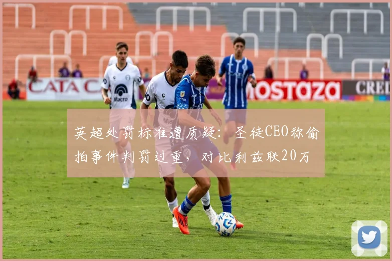 英超处罚标准遭质疑：圣徒CEO称偷拍事件判罚过重，对比利兹联20万镑罚单显不公