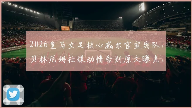 2026皇马女足核心威尔官宣离队，贝林厄姆社媒动情告别原文曝光，未来下家引猜测