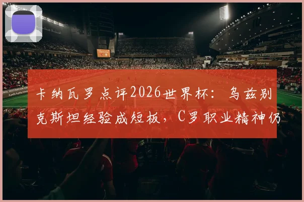 卡纳瓦罗点评2026世界杯：乌兹别克斯坦经验成短板，C罗职业精神仍是球员典范