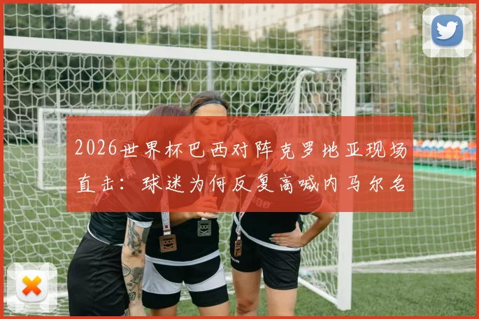 2026世界杯巴西对阵克罗地亚现场直击:球迷为何反复高喊内马尔名字,附球迷助威高清视频集锦