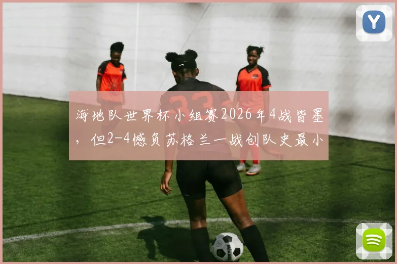 海地队世界杯小组赛2026年4战皆墨,但2-4憾负苏格兰一战创队史最小分差失利纪录
