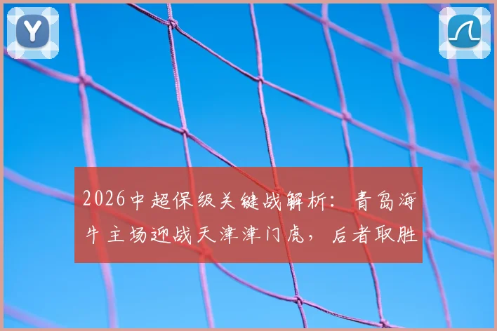 2026中超保级关键战解析：青岛海牛主场迎战天津津门虎，后者取胜即可基本脱险