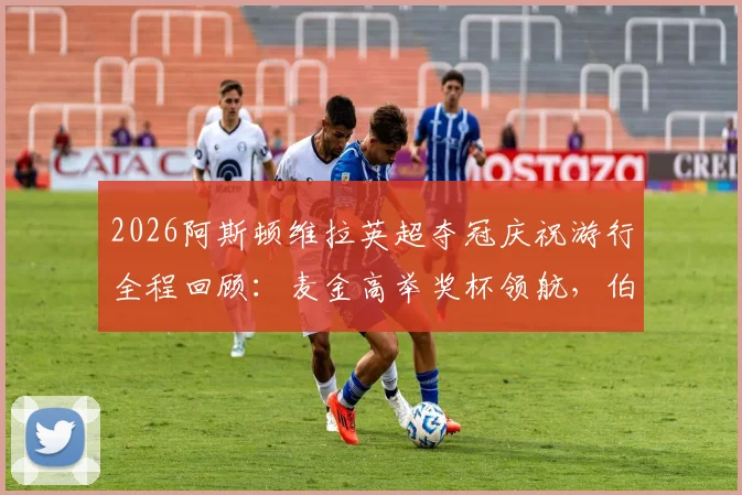 2026阿斯顿维拉英超夺冠庆祝游行全程回顾：麦金高举奖杯领航，伯明翰全城狂欢视频图片集锦