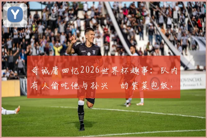 奇诚庸回忆2026世界杯趣事：队内有人偷吃他与孙兴慜的紫菜包饭，韩国队长揭露更衣室小插曲