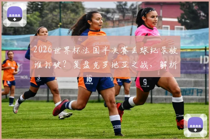 2026世界杯法国半决赛丢球纪录被谁打破？复盘克罗地亚之战，解析法国队防守关键数据