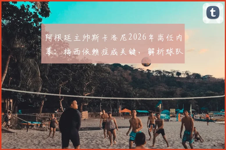 阿根廷主帅斯卡洛尼2026年离任内幕：梅西依赖症成关键，解析球队战术体系困境与未来
