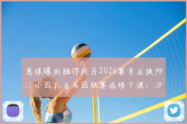意媒曝利雅得新月2026赛季后换帅:小因扎吉或因联赛成绩下课,沙特执教前景分析