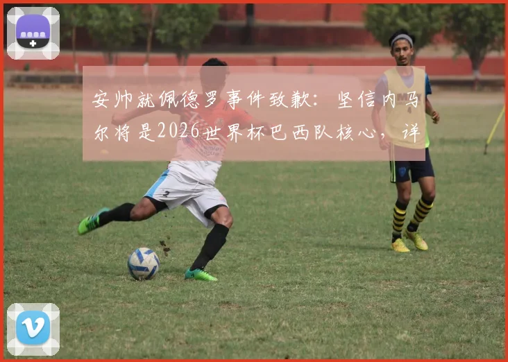 安帅就佩德罗事件致歉:坚信内马尔将是2026世界杯巴西队核心,详细解读其战术价值