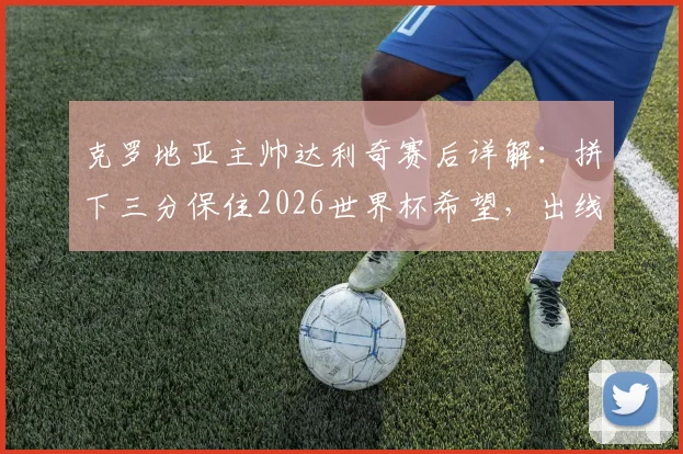 克罗地亚主帅达利奇赛后详解：拼下三分保住2026世界杯希望，出线形势与战术关键点分析