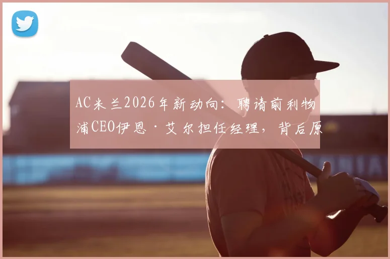 AC米兰2026年新动向：聘请前利物浦CEO伊恩·艾尔担任经理，背后原因与前景深度分析