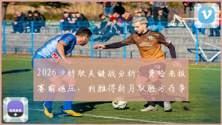 2026沙特联关键战分析：费哈老板赛前施压，利雅得新月取胜方存争冠希望，附双方近期状态与比分预测
