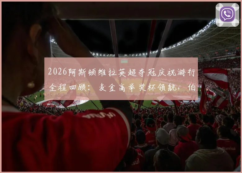 2026阿斯顿维拉英超夺冠庆祝游行全程回顾:麦金高举奖杯领航,伯明翰全城狂欢视频图片集锦