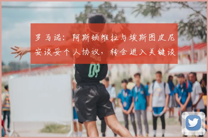 罗马诺：阿斯顿维拉与埃斯图皮尼安谈妥个人协议，转会进入关键谈判期，球员动向全解析