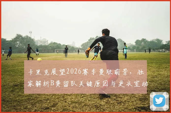 卡里克展望2026赛季曼联前景，独家解析B费留队关键原因与更衣室动态