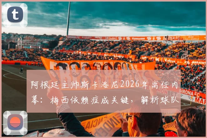 阿根廷主帅斯卡洛尼2026年离任内幕:梅西依赖症成关键,解析球队战术体系困境与未来