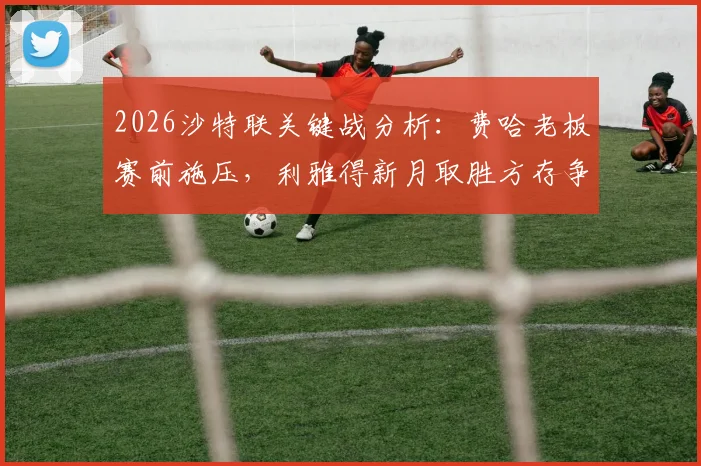 2026沙特联关键战分析:费哈老板赛前施压,利雅得新月取胜方存争冠希望,附双方近期状态与比分预测