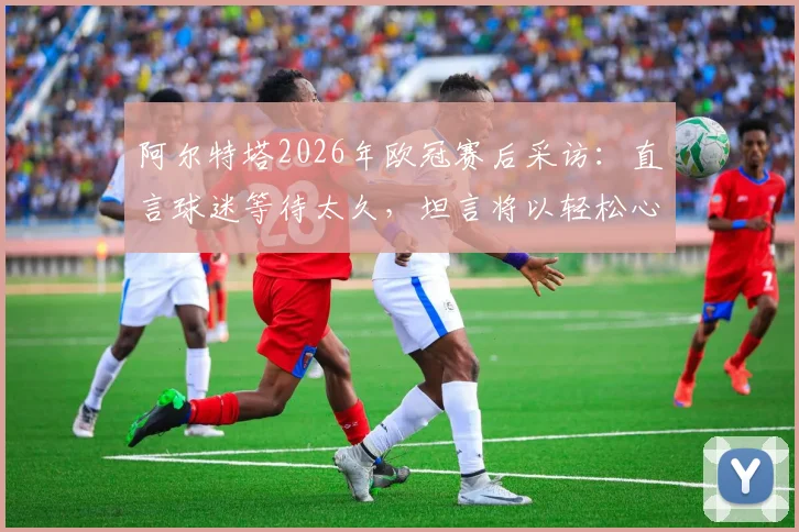 阿尔特塔2026年欧冠赛后采访：直言球迷等待太久，坦言将以轻松心态关注另一场半决赛对决