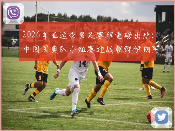 2026年亚运会男足赛程重磅出炉：中国国奥队小组赛迎战朝鲜伊朗阿联酋，附完整对阵时间表看点解析