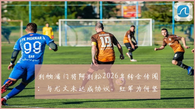 利物浦门将阿利松2026年转会传闻:与尤文未达成协议,红军为何坚决保留三位功勋老将?