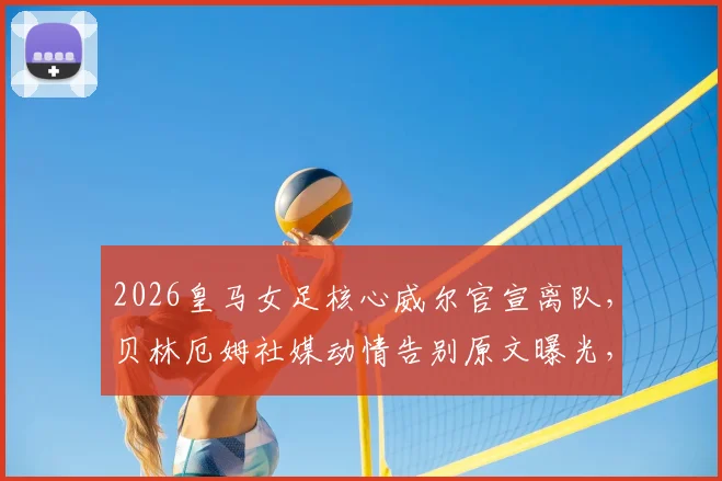 2026皇马女足核心威尔官宣离队,贝林厄姆社媒动情告别原文曝光,未来下家引猜测