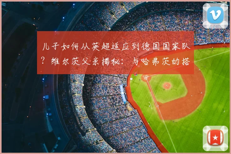 儿子如何从英超适应到德国国家队？维尔茨父亲揭秘：与哈弗茨的搭档是成功关键