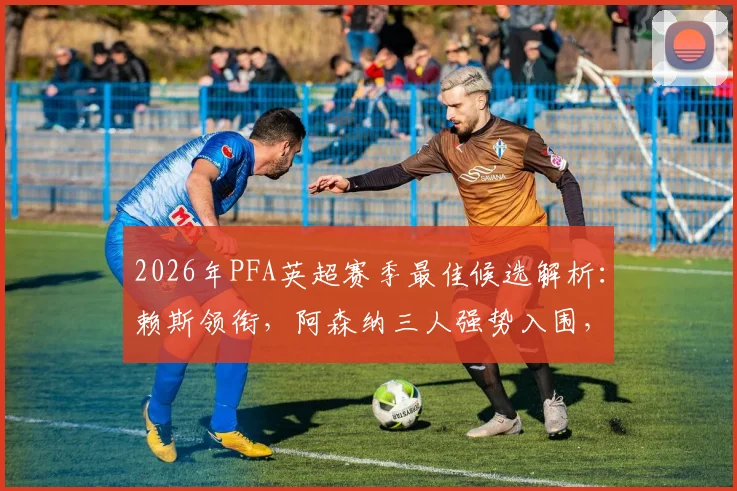 2026年PFA英超赛季最佳候选解析:赖斯领衔,阿森纳三人强势入围,B费入选引热议,谁将最终折桂?
