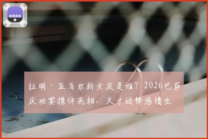 拉明·亚马尔新女友是谁？2026巴萨庆功宴携伴亮相，天才边锋感情生活引关注，个人资料背景一览