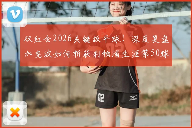 双红会2026关键扳平球！深度复盘加克波如何斩获利物浦生涯第50球，附进球全解析