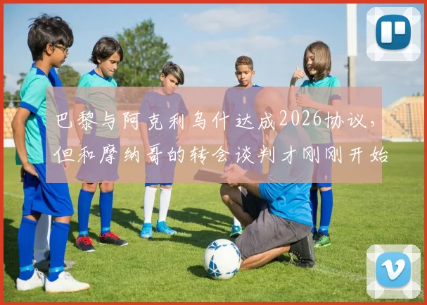 巴黎与阿克利乌什达成2026协议，但和摩纳哥的转会谈判才刚刚开始：最新进展与深度分析