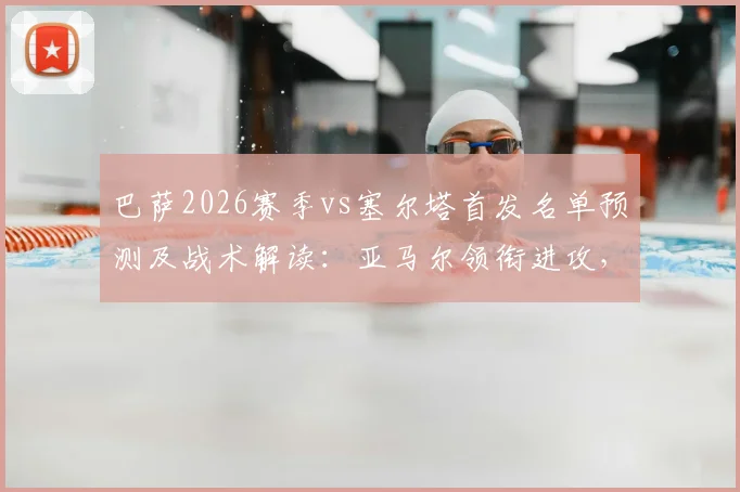 巴萨2026赛季vs塞尔塔首发名单预测及战术解读：亚马尔领衔进攻，库巴西、坎塞洛坐镇后防