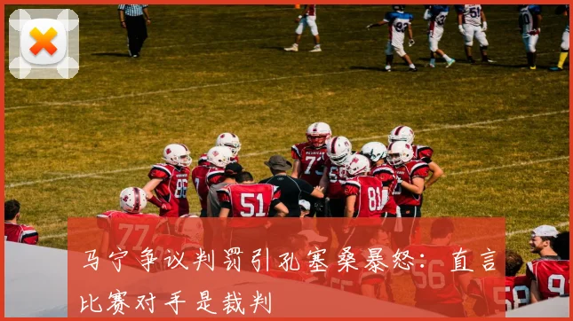 马宁争议判罚引孔塞桑暴怒：直言比赛对手是裁判