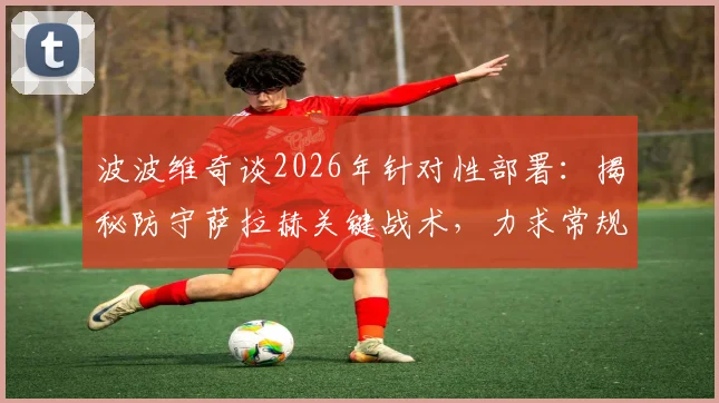 波波维奇谈2026年针对性部署：揭秘防守萨拉赫关键战术，力求常规时间解决战斗