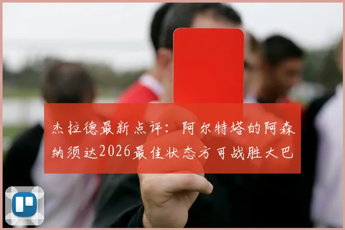 杰拉德最新点评：阿尔特塔的阿森纳须达2026最佳状态方可战胜大巴黎，战术与心态成关键