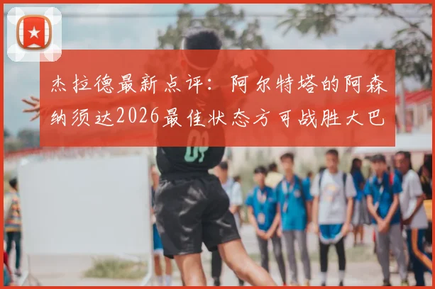杰拉德最新点评：阿尔特塔的阿森纳须达2026最佳状态方可战胜大巴黎，战术与心态成关键