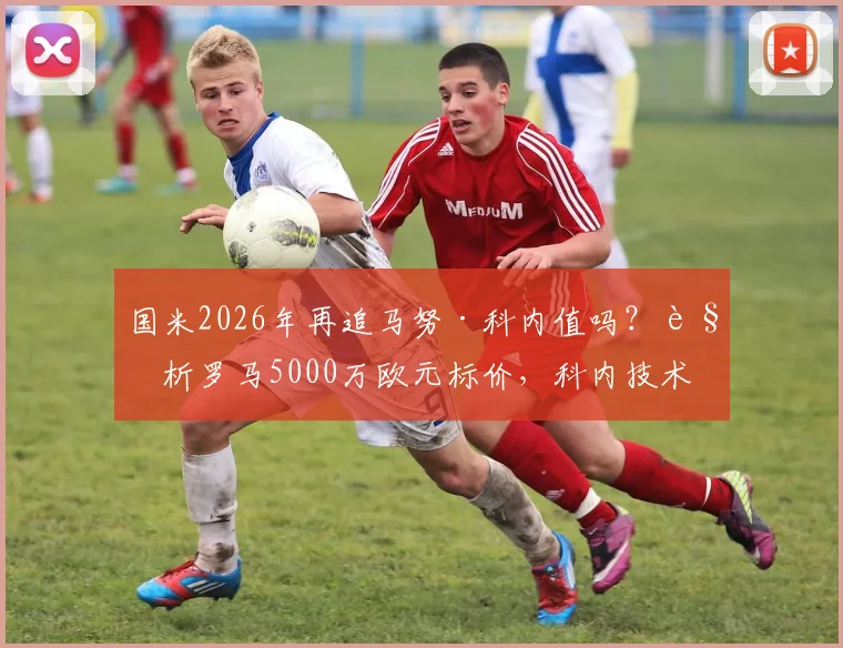 国米2026年再追马努·科内值吗?解析罗马5000万欧元标价,科内技术特点能否补强国米中场