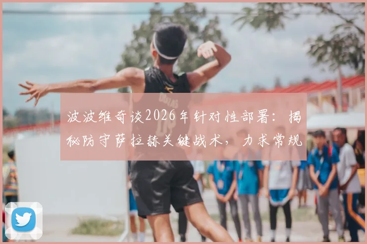 波波维奇谈2026年针对性部署：揭秘防守萨拉赫关键战术，力求常规时间解决战斗