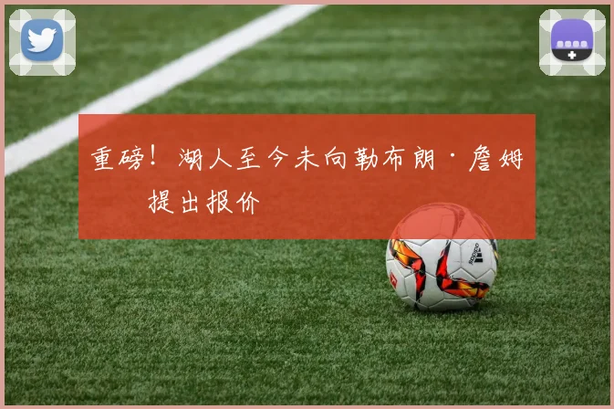 重磅!湖人至今未向勒布朗·詹姆斯提出报价