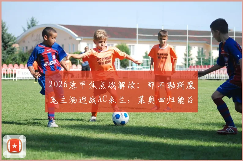 2026意甲焦点战解读:那不勒斯魔鬼主场迎战AC米兰,莱奥回归能否破解困局?胜负关键点剖析