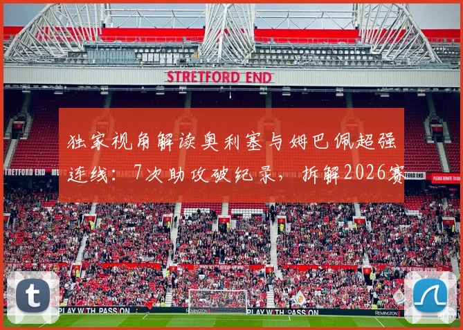独家视角解读奥利塞与姆巴佩超强连线：7次助攻破纪录，拆解2026赛季最强进攻默契