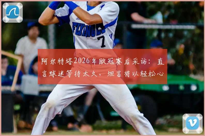 阿尔特塔2026年欧冠赛后采访：直言球迷等待太久，坦言将以轻松心态关注另一场半决赛对决