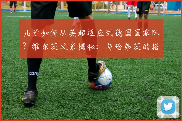 儿子如何从英超适应到德国国家队？维尔茨父亲揭秘：与哈弗茨的搭档是成功关键