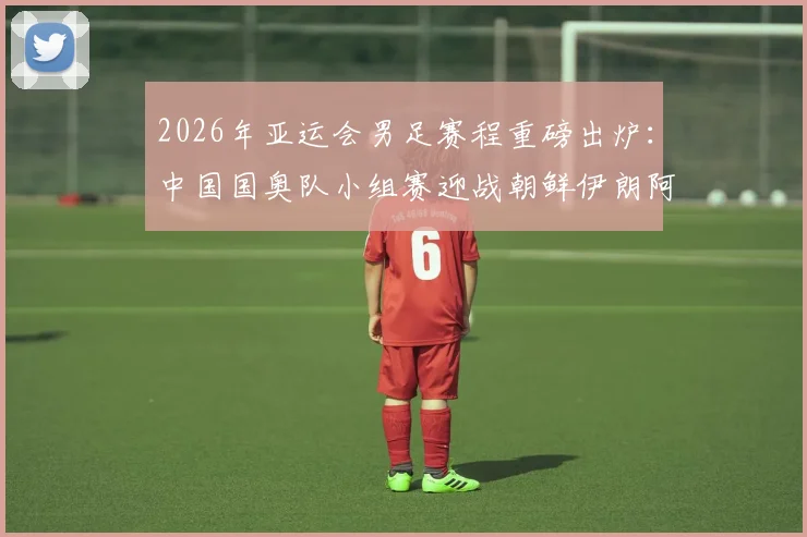 2026年亚运会男足赛程重磅出炉：中国国奥队小组赛迎战朝鲜伊朗阿联酋，附完整对阵时间表看点解析