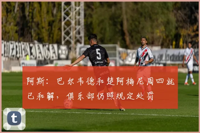 阿斯:巴尔韦德和楚阿梅尼周四就已和解,俱乐部仍照规定处罚