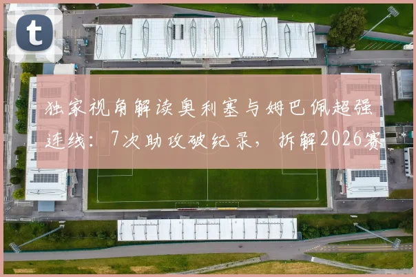 独家视角解读奥利塞与姆巴佩超强连线：7次助攻破纪录，拆解2026赛季最强进攻默契
