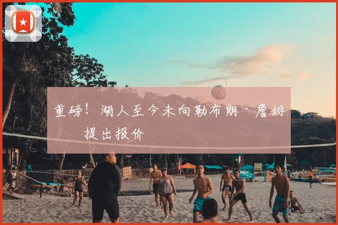 重磅！湖人至今未向勒布朗·詹姆斯提出报价