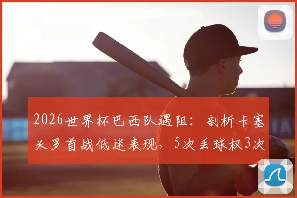 2026世界杯巴西队遇阻:剖析卡塞米罗首战低迷表现,5次丢球权3次被过背后原因