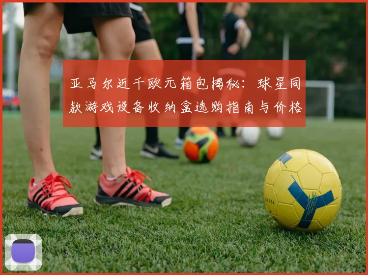 亚马尔近千欧元箱包揭秘:球星同款游戏设备收纳盒选购指南与价格解析